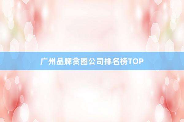 广州品牌贪图公司排名榜TOP