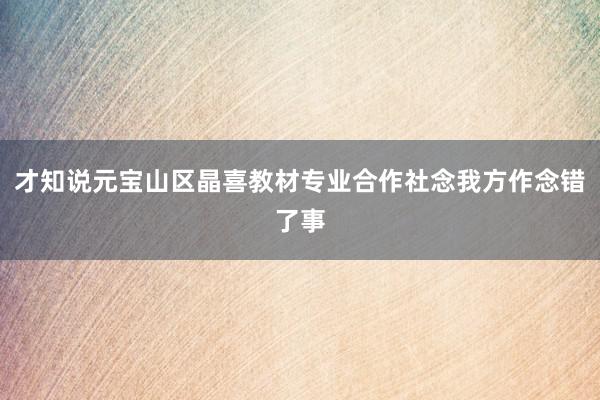 才知说元宝山区晶喜教材专业合作社念我方作念错了事